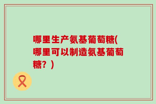 哪里生产氨基葡萄糖(哪里可以制造氨基葡萄糖？)