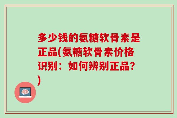 多少钱的氨糖软骨素是正品(氨糖软骨素价格识别：如何辨别正品？)