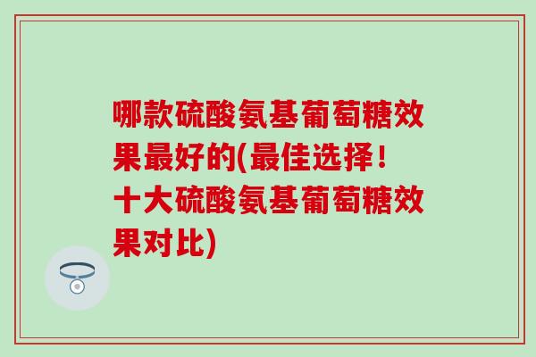 哪款硫酸氨基葡萄糖效果最好的(最佳选择！十大硫酸氨基葡萄糖效果对比)
