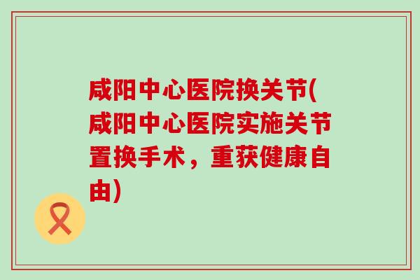 咸阳中心医院换关节(咸阳中心医院实施关节置换手术，重获健康自由)
