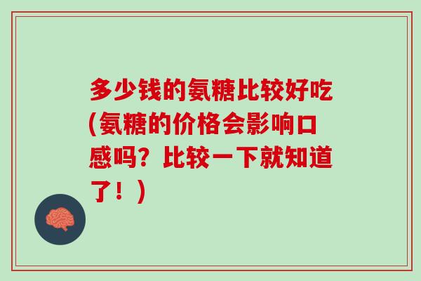 多少钱的氨糖比较好吃(氨糖的价格会影响口感吗？比较一下就知道了！)
