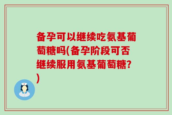 备孕可以继续吃氨基葡萄糖吗(备孕阶段可否继续服用氨基葡萄糖？)