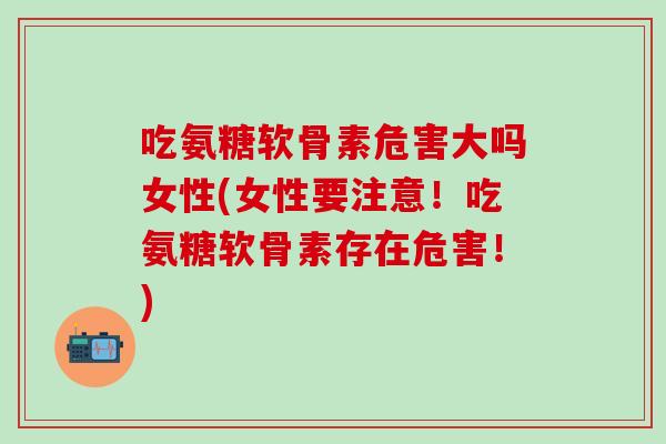 吃氨糖软骨素危害大吗女性(女性要注意！吃氨糖软骨素存在危害！)