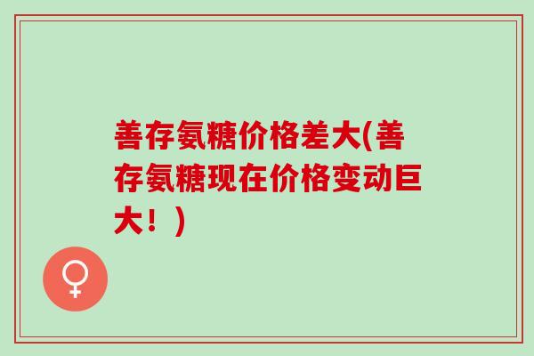 善存氨糖价格差大(善存氨糖现在价格变动巨大！)