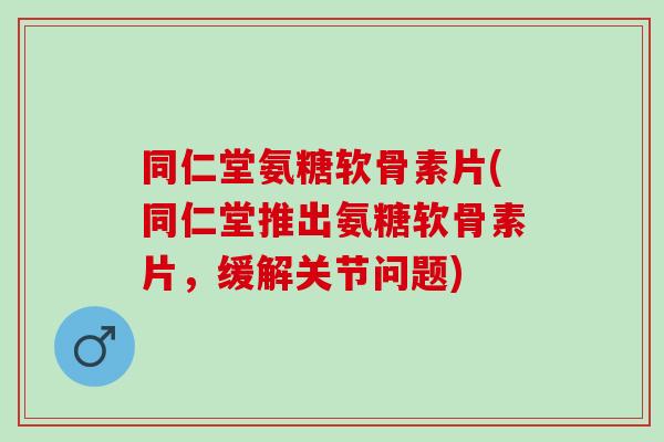 同仁堂氨糖软骨素片(同仁堂推出氨糖软骨素片，缓解关节问题)