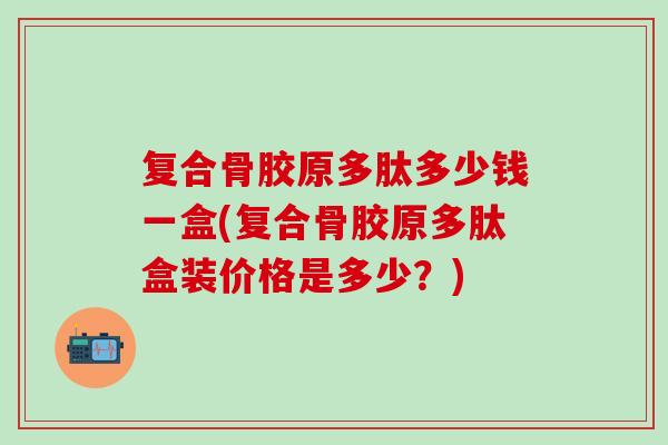 复合骨胶原多肽多少钱一盒(复合骨胶原多肽盒装价格是多少？)