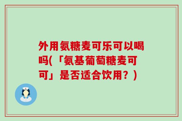 外用氨糖麦可乐可以喝吗(「氨基葡萄糖麦可可」是否适合饮用？)