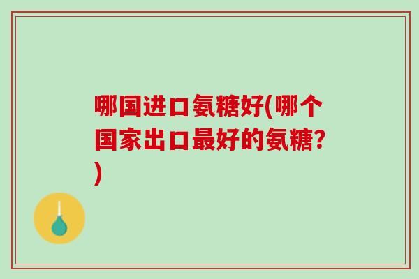 哪国进口氨糖好(哪个国家出口最好的氨糖？)