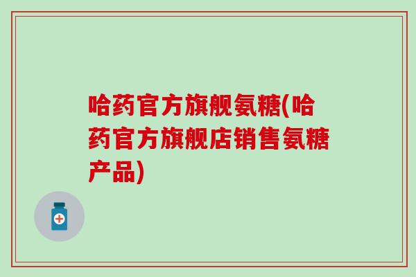 哈药官方旗舰氨糖(哈药官方旗舰店销售氨糖产品)
