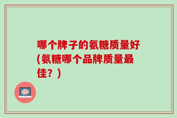哪个牌子的氨糖质量好(氨糖哪个品牌质量最佳？)