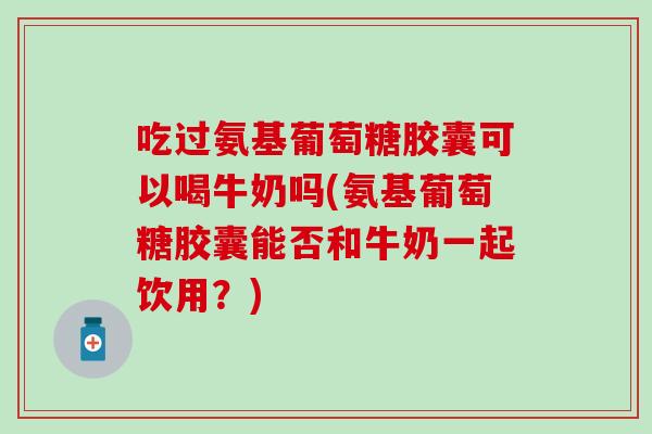 吃过氨基葡萄糖胶囊可以喝牛奶吗(氨基葡萄糖胶囊能否和牛奶一起饮用？)