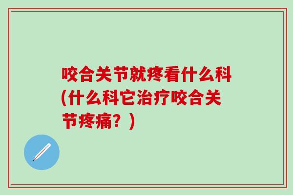 咬合关节就疼看什么科(什么科它治疗咬合关节疼痛？)