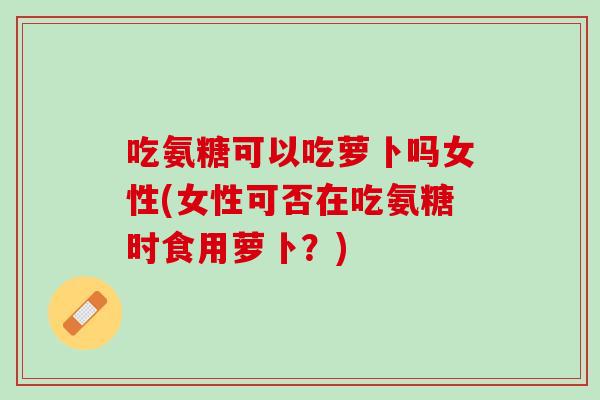 吃氨糖可以吃萝卜吗女性(女性可否在吃氨糖时食用萝卜？)