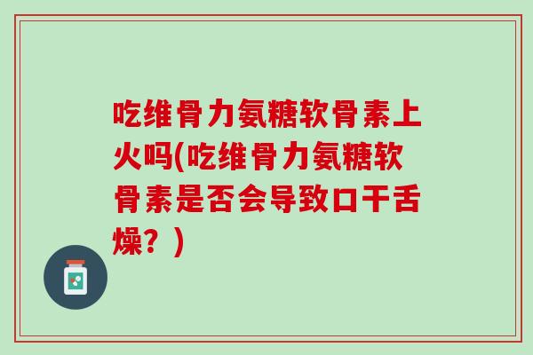 吃维骨力氨糖软骨素上火吗(吃维骨力氨糖软骨素是否会导致口干舌燥？)