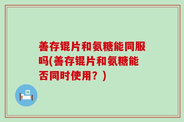 善存锟片和氨糖能同服吗(善存锟片和氨糖能否同时使用？)