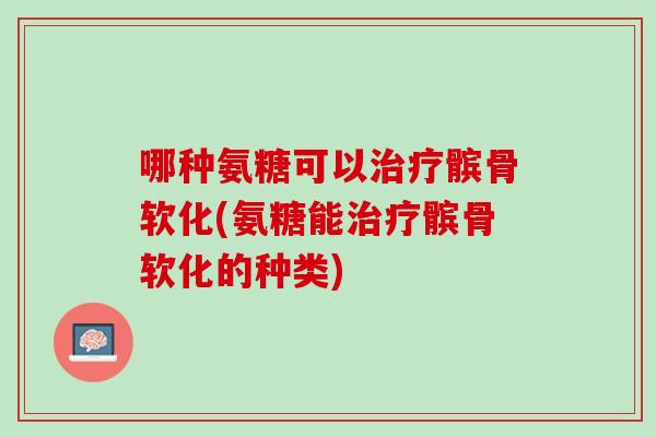 哪种氨糖可以治疗髌骨软化(氨糖能治疗髌骨软化的种类)