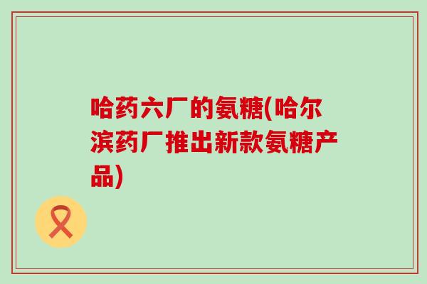 哈药六厂的氨糖(哈尔滨药厂推出新款氨糖产品)