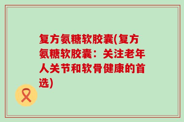 复方氨糖软胶囊(复方氨糖软胶囊：关注老年人关节和软骨健康的首选)