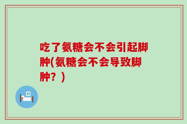 吃了氨糖会不会引起脚肿(氨糖会不会导致脚肿？)