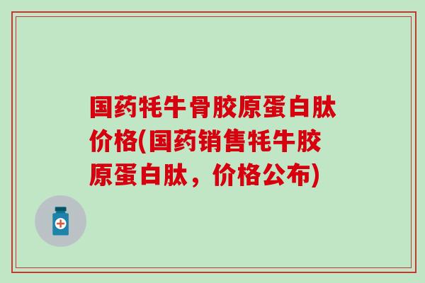 国药牦牛骨胶原蛋白肽价格(国药销售牦牛胶原蛋白肽，价格公布)