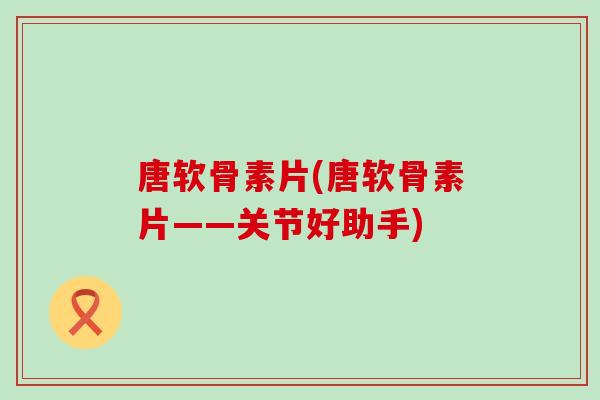 唐软骨素片(唐软骨素片——关节好助手)