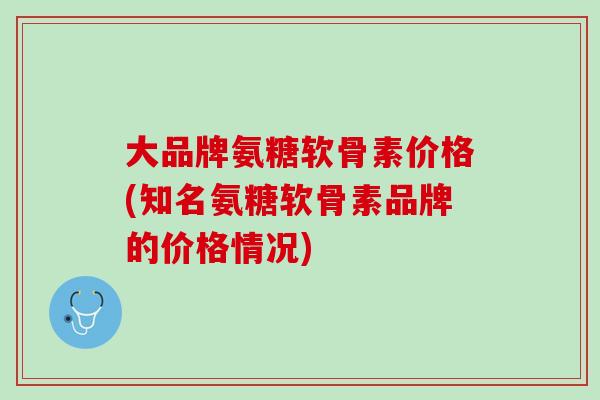 大品牌氨糖软骨素价格(知名氨糖软骨素品牌的价格情况)