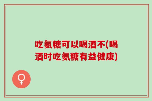 吃氨糖可以喝酒不(喝酒时吃氨糖有益健康)