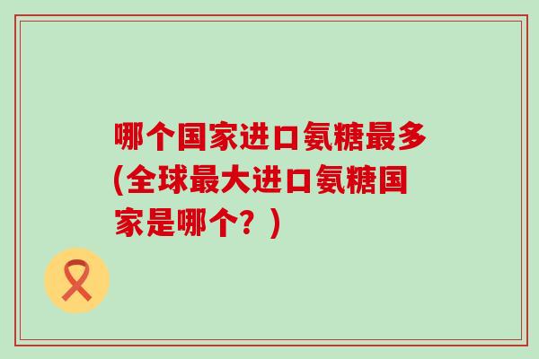 哪个国家进口氨糖最多(全球最大进口氨糖国家是哪个？)