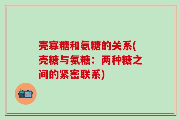 壳寡糖和氨糖的关系(壳糖与氨糖：两种糖之间的紧密联系)