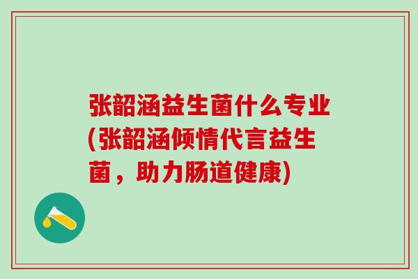 张韶涵益生菌什么专业(张韶涵倾情代言益生菌，助力肠道健康)