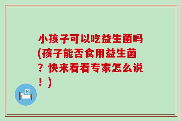 小孩子可以吃益生菌吗(孩子能否食用益生菌？快来看看专家怎么说！)
