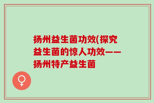 扬州益生菌功效(探究益生菌的惊人功效——扬州特产益生菌