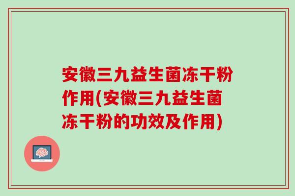 安徽三九益生菌冻干粉作用(安徽三九益生菌冻干粉的功效及作用)