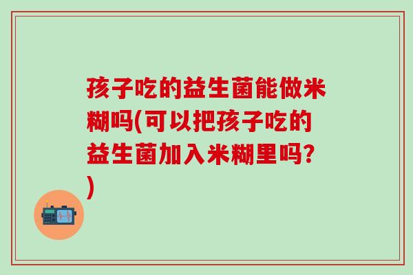 孩子吃的益生菌能做米糊吗(可以把孩子吃的益生菌加入米糊里吗？)