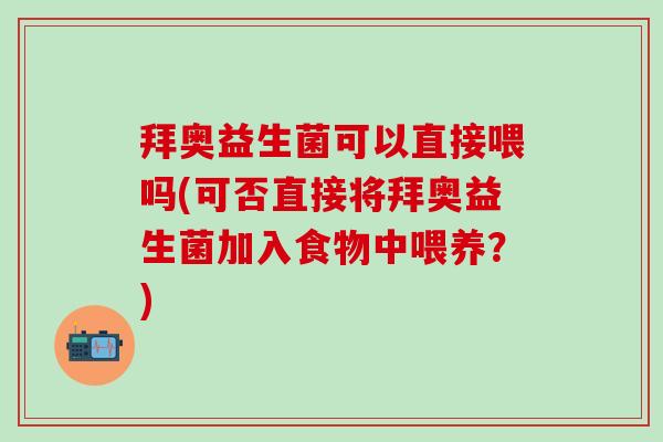 拜奥益生菌可以直接喂吗(可否直接将拜奥益生菌加入食物中喂养？)