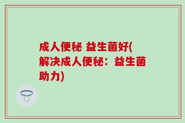 成人 益生菌好(解决成人:益生菌助力) 成人 益生菌好(解决成人:益生菌助力)