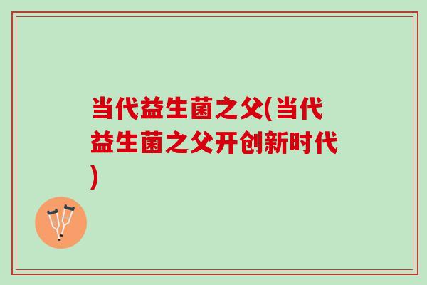 当代益生菌之父(当代益生菌之父开创新时代) 当代益生菌之父(当代益生菌之父开创新时代)
