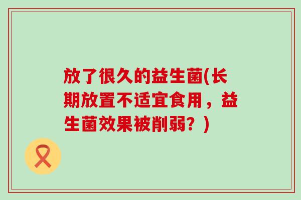 放了很久的益生菌(长期放置不适宜食用，益生菌效果被削弱？)