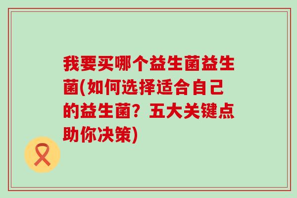 我要买哪个益生菌益生菌(如何选择适合自己的益生菌？五大关键点助你决策)