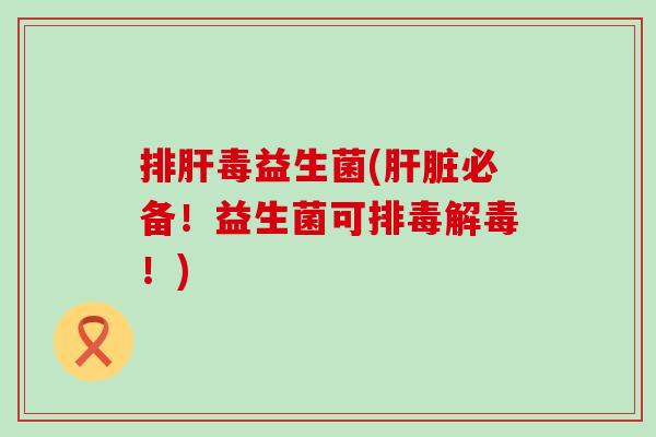 排肝毒益生菌(肝脏必备！益生菌可排毒解毒！)