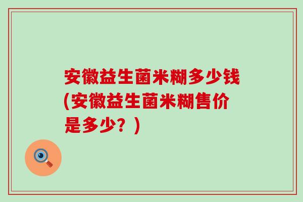 安徽益生菌米糊多少钱(安徽益生菌米糊售价是多少？)