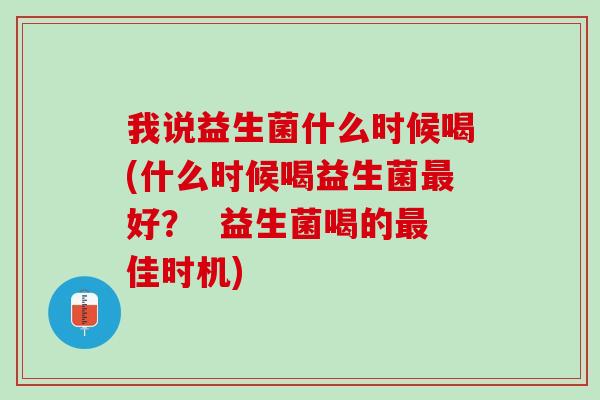 我说益生菌什么时候喝(什么时候喝益生菌最好？  益生菌喝的最佳时机)