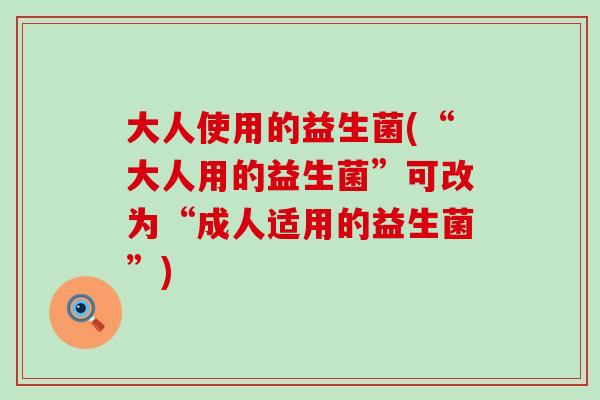大人使用的益生菌(“大人用的益生菌”可改为“成人适用的益生菌”)