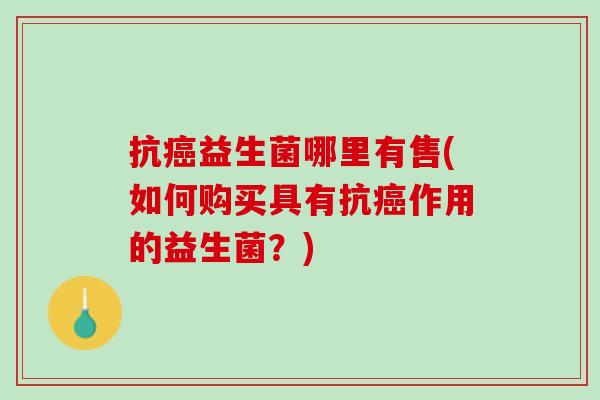 抗癌益生菌哪里有售(如何购买具有抗癌作用的益生菌？)