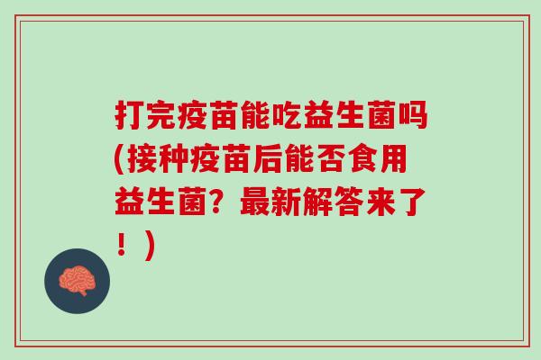 打完疫苗能吃益生菌吗(接种疫苗后能否食用益生菌？最新解答来了！)