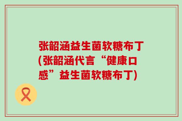 张韶涵益生菌软糖布丁(张韶涵代言“健康口感”益生菌软糖布丁)