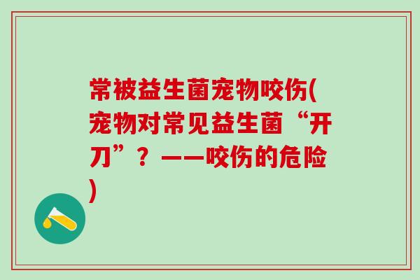常被益生菌宠物咬伤(宠物对常见益生菌“开刀”？——咬伤的危险)