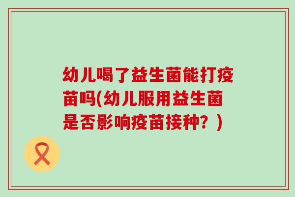 幼儿喝了益生菌能打疫苗吗(幼儿服用益生菌是否影响疫苗接种？)