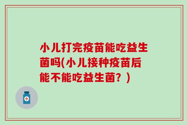 小儿打完疫苗能吃益生菌吗(小儿接种疫苗后能不能吃益生菌？)