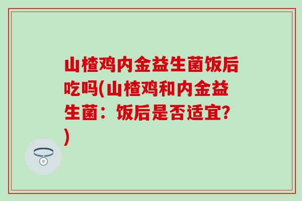 山楂鸡内金益生菌饭后吃吗(山楂鸡和内金益生菌：饭后是否适宜？)
